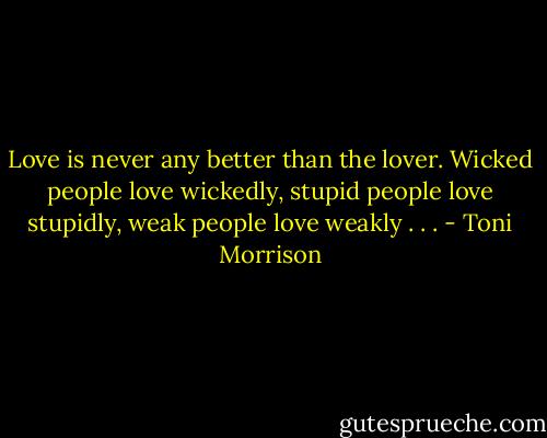 Love is never any better than the lover. Wicked people love wickedly, stupid people love stupidly, weak people love weakly . . . - Toni Morrison