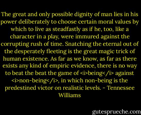 The great and only possible dignity of man lies in his power deliberately to choose certain moral values by which to live as steadfastly as if he, too, like a character in a play, were immured against the corrupting rush of time. Snatching the eternal out of the desperately fleeting is the great magic trick of human existence. As far as we know, as far as there exists any kind of empiric evidence, there is no way to beat the beat the game of <i>being</i> against <i>non-being</i>, in which non-being is the predestined victor on realistic levels. - Tennessee Williams