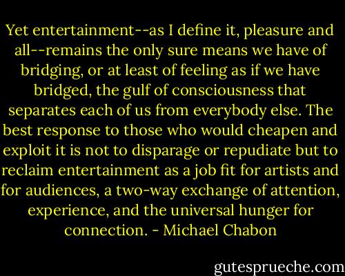 Yet entertainment--as I define it, pleasure and all--remains the only sure means we have of bridging, or at least of feeling as if we have bridged, the gulf of consciousness that separates each of us from everybody else. The best response to those who would cheapen and exploit it is not to disparage or repudiate but to reclaim entertainment as a job fit for artists and for audiences, a two-way exchange of attention, experience, and the universal hunger for connection. - Michael Chabon