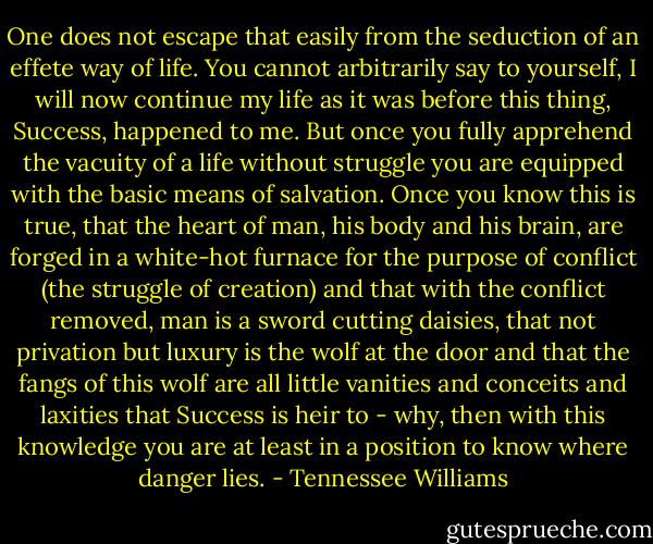 One does not escape that easily from the seduction of an effete way of life. You cannot arbitrarily say to yourself, I will now continue my life as it was before this thing, Success, happened to me. But once you fully apprehend the vacuity of a life without struggle you are equipped with the basic means of salvation. Once you know this is true, that the heart of man, his body and his brain, are forged in a white-hot furnace for the purpose of conflict (the struggle of creation) and that with the conflict removed, man is a sword cutting daisies, that not privation but luxury is the wolf at the door and that the fangs of this wolf are all little vanities and conceits and laxities that Success is heir to - why, then with this knowledge you are at least in a position to know where danger lies. - Tennessee Williams