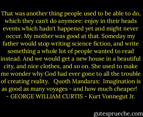 That was another thing people used to be able to do, which they can't do anymore: enjoy in their heads events which hadn't happened yet and might never occur. My mother was good at that. Someday my father would stop writing science fiction, and write something a whole lot of people wanted to read instead. And we would get a new house in a beautiful city, and nice clothes, and so on. She used to make me wonder why God had ever gone to all the trouble of creating reality. <br /><br />Quoth Mandarax:<br /><br />Imagination is as good as many voyages - and how much cheaper!<br /><br /> - GEORGE WILLIAM CURTIS - Kurt Vonnegut Jr.