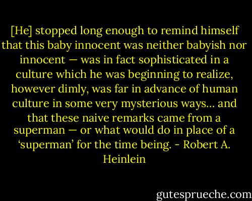 [He] stopped long enough to remind himself that this baby innocent was neither babyish nor innocent — was in fact sophisticated in a culture which he was beginning to realize, however dimly, was far in advance of human culture in some very mysterious ways… and that these naive remarks came from a superman — or what would do in place of a ‘superman’ for the time being. - Robert A. Heinlein