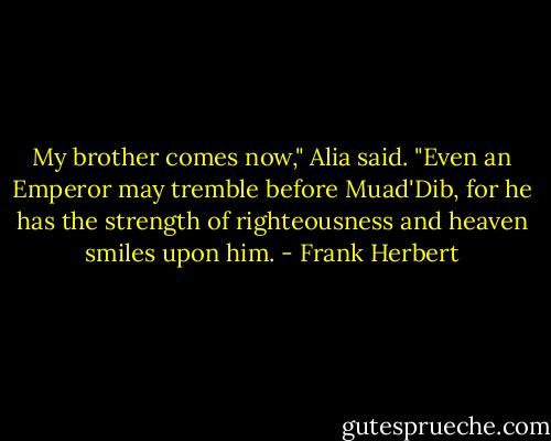 My brother comes now," Alia said. "Even an Emperor may tremble before Muad'Dib, for he has the strength of righteousness and heaven smiles upon him. - Frank Herbert