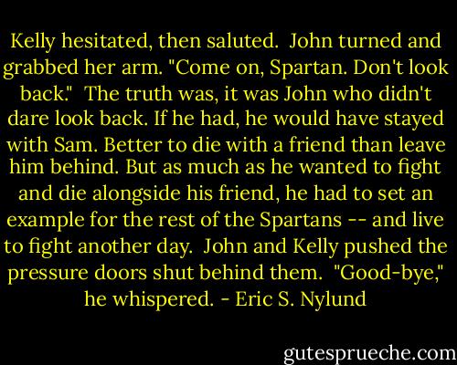 Kelly hesitated, then saluted.<br /> John turned and grabbed her arm. "Come on, Spartan. Don't look back."<br /> The truth was, it was John who didn't dare look back. If he had, he would have stayed with Sam. Better to die with a friend than leave him behind. But as much as he wanted to fight and die alongside his friend, he had to set an example for the rest of the Spartans -- and live to fight another day.<br /> John and Kelly pushed the pressure doors shut behind them.<br /> "Good-bye," he whispered. - Eric S. Nylund