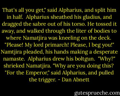 That's all you get," said Alpharius, and split him in half.<br /> Alpharius sheathed his gladius, and dragged the sabre out of his torso. He tossed it away, and walked through the liter of bodies to where Namatjira was kneeling on the deck.<br /> "Please! My lord primarch! Please, I beg you!" Namtjira pleaded, his hands making a desperate namaste.<br /> Alpharius drew his boltgun.<br /> "Why?" shrieked Namatjira. "Why are you doing this?<br /> "For the Emperor," said Alpharius, and pulled the trigger. - Dan Abnett