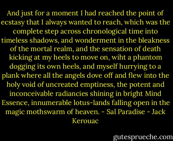 And just for a moment I had reached the point of ecstasy that I always wanted to reach, which was the complete step across chronological time into timeless shadows, and wonderment in the bleakness of the mortal realm, and the sensation of death kicking at my heels to move on, wiht a phantom dogging its own heels, and myself hurrying to a plank where all the angels dove off and flew into the holy void of uncreated emptiness, the potent and inconceivable radiancies shining in bright Mind Essence, innumerable lotus-lands falling open in the magic mothswarm of heaven. - Sal Paradise - Jack Kerouac