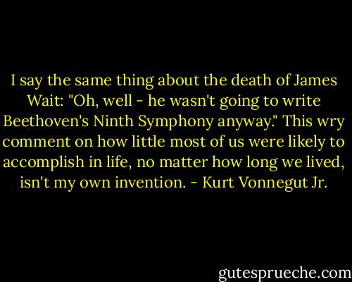 I say the same thing about the death of James Wait: "Oh, well - he wasn't going to write Beethoven's Ninth Symphony anyway." This wry comment on how little most of us were likely to accomplish in life, no matter how long we lived, isn't my own invention. - Kurt Vonnegut Jr.