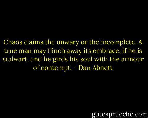 Chaos claims the unwary or the incomplete. A true man may flinch away its embrace, if he is stalwart, and he girds his soul with the armour of contempt. - Dan Abnett