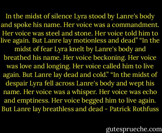 In the midst of silence Lyra stood by Lanre's body and spoke his name. Her voice was a commandment. Her voice was steel and stone. Her voice told him to live again. But Lanre lay motionless and dead”<br />“In the midst of fear Lyra knelt by Lanre's body and breathed his name. Her voice beckoning. Her voice was love and longing. Her voice called him to live again. But Lanre lay dead and cold.”<br />“In the midst of despair Lyra fell across Lanre's body and wept his name. Her voice was a whisper. Her voice was echo and emptiness. Her voice begged him to live again. But Lanre lay breathless and dead - Patrick Rothfuss