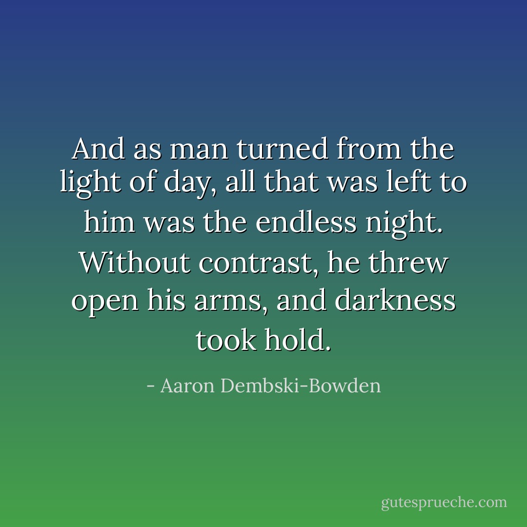 And as man turned from the light of day, all that was left to him was the endless night. Without contrast, he threw open his arms, and darkness took hold. - Aaron Dembski-Bowden