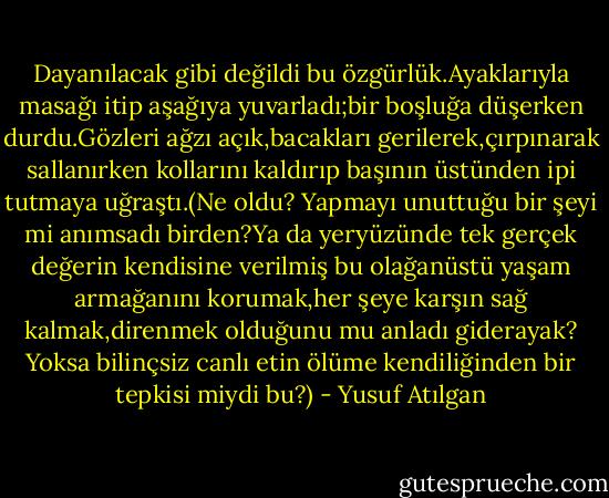 Dayanılacak gibi değildi bu özgürlük.Ayaklarıyla masağı itip aşağıya yuvarladı;bir boşluğa düşerken durdu.Gözleri ağzı açık,bacakları gerilerek,çırpınarak sallanırken kollarını kaldırıp başının üstünden ipi tutmaya uğraştı.(Ne oldu? Yapmayı unuttuğu bir şeyi mi anımsadı birden?Ya da yeryüzünde tek gerçek değerin kendisine verilmiş bu olağanüstü yaşam armağanını korumak,her şeye karşın sağ kalmak,direnmek olduğunu mu anladı giderayak? Yoksa bilinçsiz canlı etin ölüme kendiliğinden bir tepkisi miydi bu?) - Yusuf Atılgan
