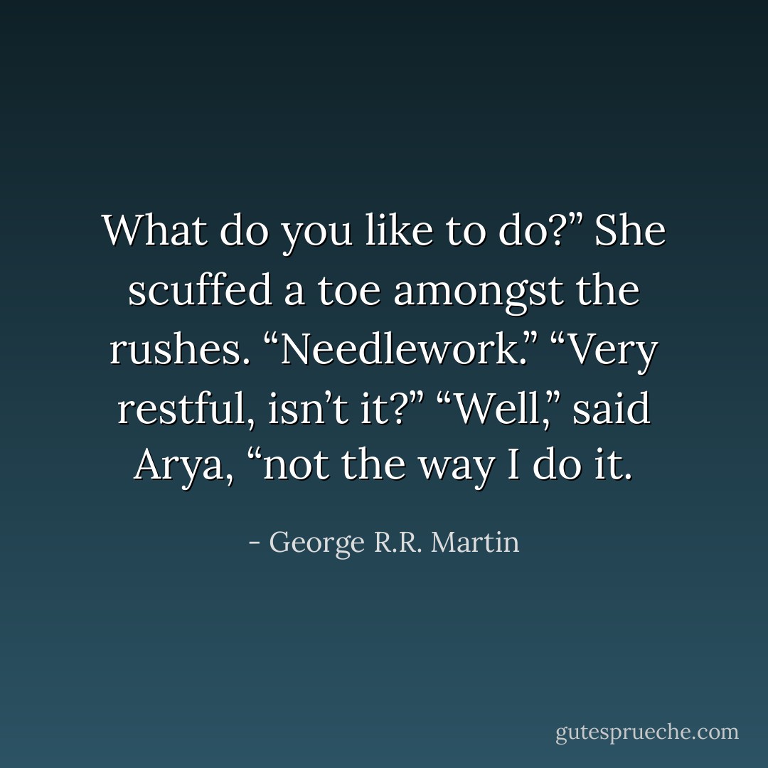 What do you like to do?”<br />She scuffed a toe amongst the rushes. “Needlework.”<br />“Very restful, isn’t it?”<br />“Well,” said Arya, “not the way I do it. - George R.R. Martin