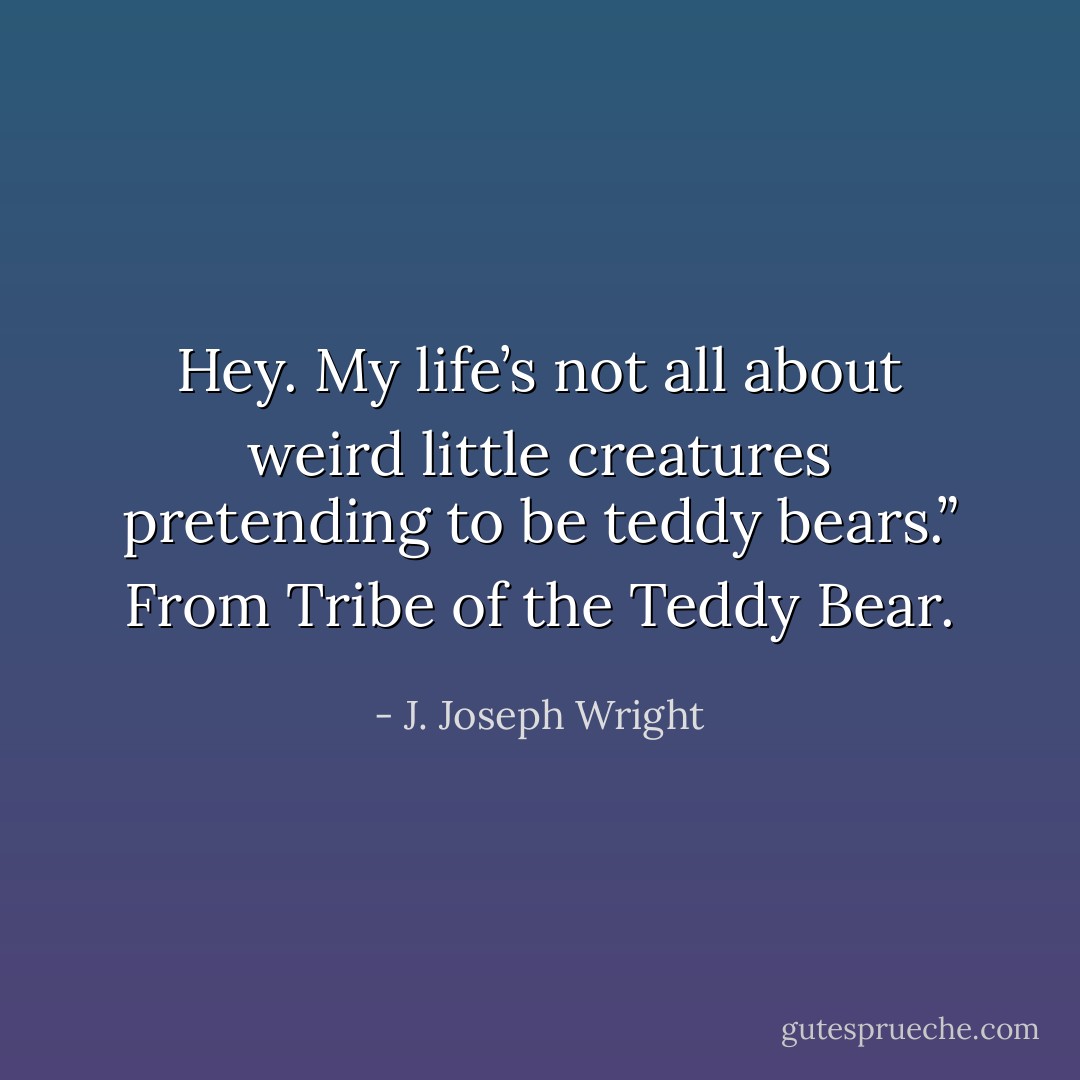 Hey. My life’s not all about weird little creatures pretending to be teddy bears.” From Tribe of the Teddy Bear. - J. Joseph Wright