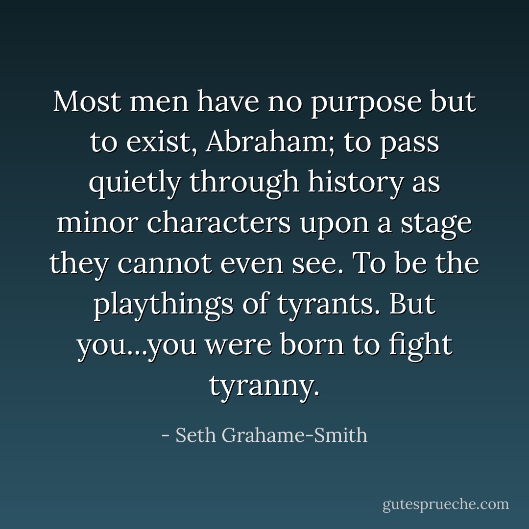 Most men have no purpose but to exist, Abraham; to pass quietly through history as minor characters upon a stage they cannot even see. To be the playthings of tyrants. But you...you were born to fight tyranny. - Seth Grahame-Smith
