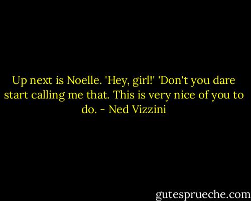 Up next is Noelle.<br />'Hey, girl!'<br />'Don't you dare start calling me that. This is very nice of you to do. - Ned Vizzini