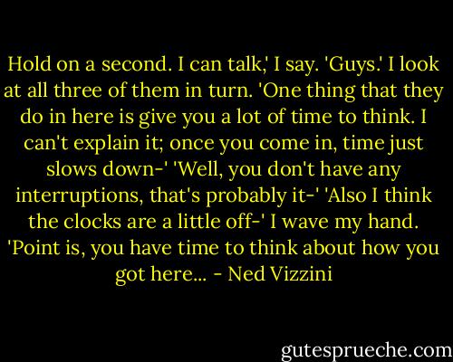 Hold on a second. I can talk,' I say. 'Guys.' I look at all three of them in turn. 'One thing that they do in here is give you a lot of time to think. I can't explain it; once you come in, time just slows down-'<br />'Well, you don't have any interruptions, that's probably it-'<br />'Also I think the clocks are a little off-'<br />I wave my hand. 'Point is, you have time to think about how you got here... - Ned Vizzini