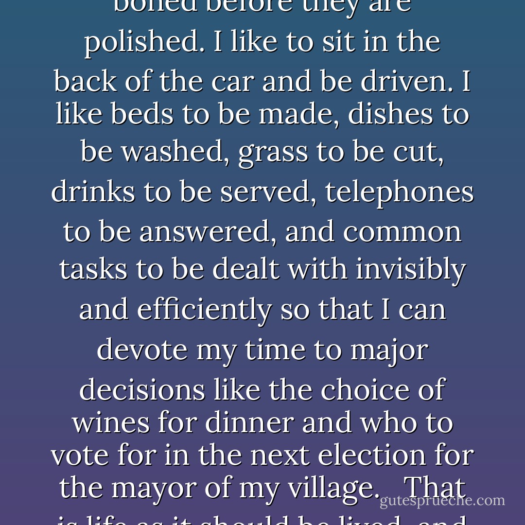 I like to have my morning newspaper ironed before I read it. I like to have my shoes boned before they are polished. I like to sit in the back of the car and be driven. I like beds to be made, dishes to be washed, grass to be cut, drinks to be served, telephones to be answered, and common tasks to be dealt with invisibly and efficiently so that I can devote my time to major decisions like the choice of wines for dinner and who to vote for in the next election for the mayor of my village. <br /><br />That is life as it should be lived, and all it takes is money and servants. - Peter Mayle
