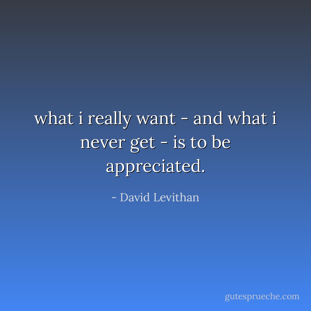 what i really want - and what i never get - is to be appreciated. - David Levithan