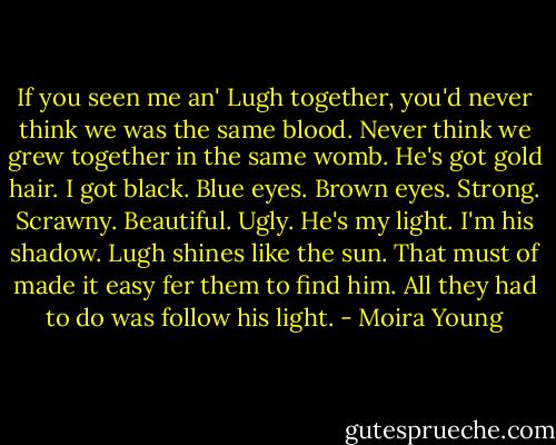If you seen me an' Lugh together, you'd never think we was the same blood. Never think we grew together in the same womb.<br />He's got gold hair. I got black.<br />Blue eyes. Brown eyes.<br />Strong. Scrawny.<br />Beautiful. Ugly.<br />He's my light. I'm his shadow.<br />Lugh shines like the sun. That must of made it easy fer them to find him. All they had to do was follow his light. - Moira Young