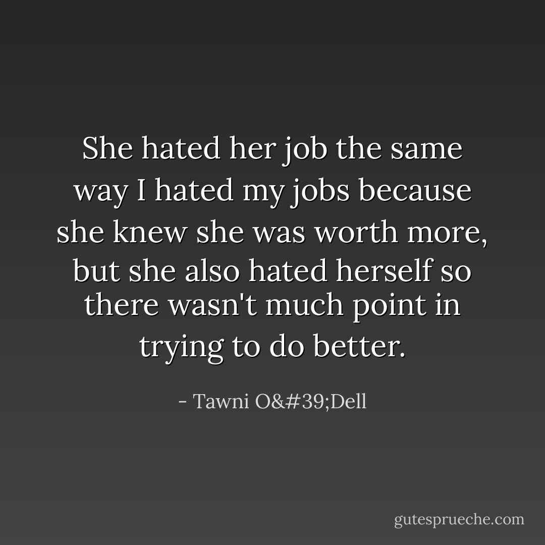 She hated her job the same way I hated my jobs because she knew she was worth more, but she also hated herself so there wasn't much point in trying to do better. - Tawni O'Dell