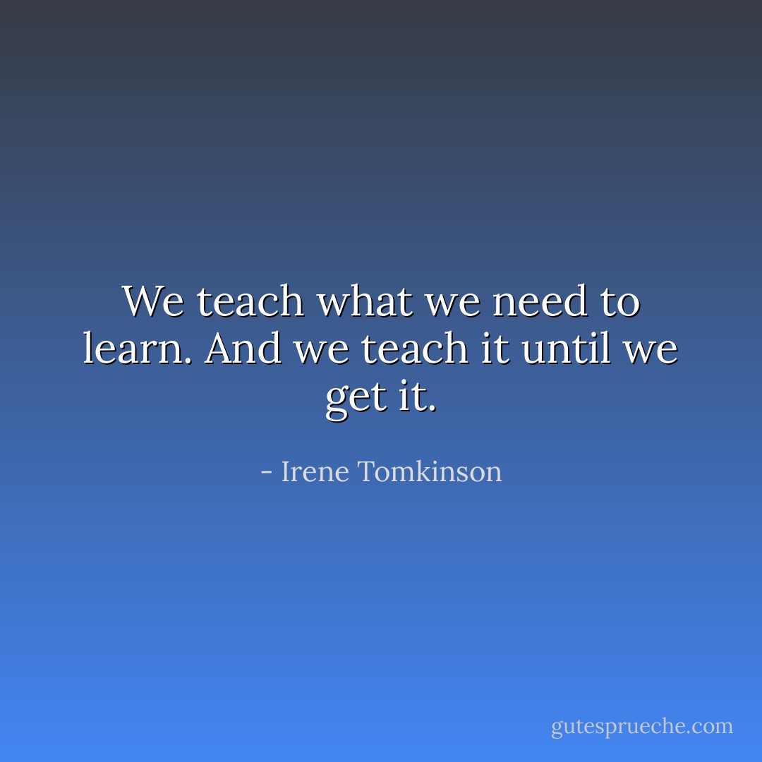 We teach what we need to learn. And we teach it until we get it. - Irene Tomkinson