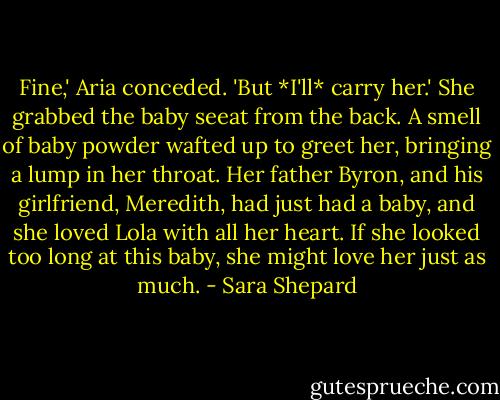 Fine,' Aria conceded. 'But *I'll* carry her.' She grabbed the baby seeat from the back. A smell of baby powder wafted up to greet her, bringing a lump in her throat. Her father Byron, and his girlfriend, Meredith, had just had a baby, and she loved Lola with all her heart. If she looked too long at this baby, she might love her just as much. - Sara Shepard