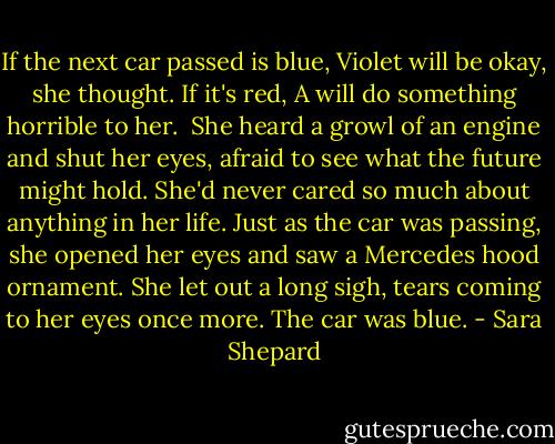 If the next car passed is blue, Violet will be okay, she thought. If it's red, A will do something horrible to her. <br />She heard a growl of an engine and shut her eyes, afraid to see what the future might hold. She'd never cared so much about anything in her life. Just as the car was passing, she opened her eyes and saw a Mercedes hood ornament. She let out a long sigh, tears coming to her eyes once more.<br />The car was blue. - Sara Shepard