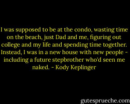 I was supposed to be at the condo, wasting time on the beach, just Dad and me, figuring out college and my life and spending time together. Instead, I was in a new house with new people - including a future stepbrother who'd seen me naked. - Kody Keplinger