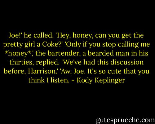 Joe!' he called. 'Hey, honey, can you get the pretty girl a Coke?'<br />'Only if you stop calling me *honey*,' the bartender, a bearded man in his thirties, replied. 'We've had this discussion before, Harrison.'<br />'Aw, Joe. It's so cute that you think I listen. - Kody Keplinger