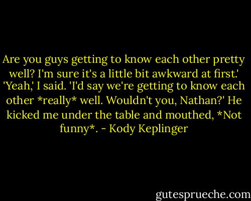 Are you guys getting to know each other pretty well? I'm sure it's a little bit awkward at first.'<br />'Yeah,' I said. 'I'd say we're getting to know each other *really* well. Wouldn't you, Nathan?'<br />He kicked me under the table and mouthed, *Not funny*. - Kody Keplinger
