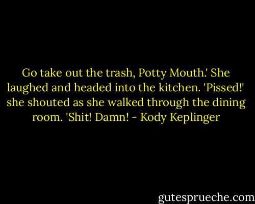 Go take out the trash, Potty Mouth.'<br />She laughed and headed into the kitchen. 'Pissed!' she shouted as she walked through the dining room. 'Shit! Damn! - Kody Keplinger