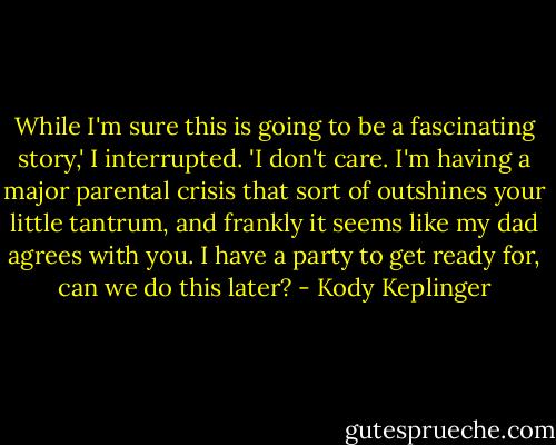While I'm sure this is going to be a fascinating story,' I interrupted. 'I don't care. I'm having a major parental crisis that sort of outshines your little tantrum, and frankly it seems like my dad agrees with you. I have a party to get ready for, can we do this later? - Kody Keplinger