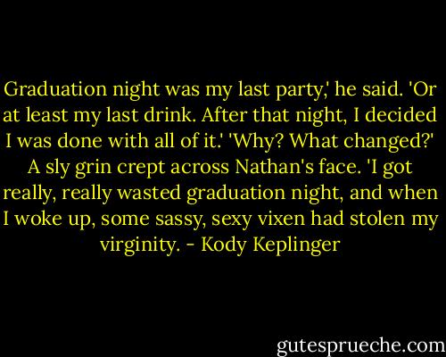 Graduation night was my last party,' he said. 'Or at least my last drink. After that night, I decided I was done with all of it.'<br />'Why? What changed?'<br />A sly grin crept across Nathan's face. 'I got really, really wasted graduation night, and when I woke up, some sassy, sexy vixen had stolen my virginity. - Kody Keplinger