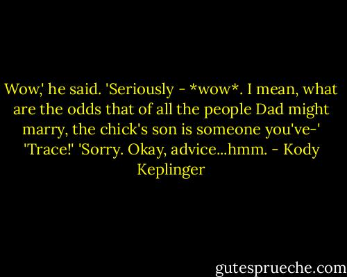 Wow,' he said. 'Seriously - *wow*. I mean, what are the odds that of all the people Dad might marry, the chick's son is someone you've-'<br />'Trace!'<br />'Sorry. Okay, advice...hmm. - Kody Keplinger