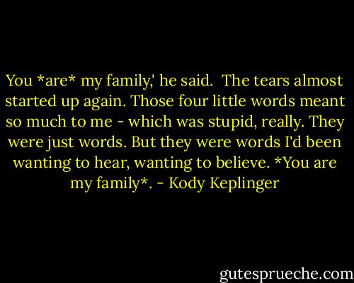 You *are* my family,' he said. <br />The tears almost started up again. Those four little words meant so much to me - which was stupid, really. They were just words. But they were words I'd been wanting to hear, wanting to believe. *You are my family*. - Kody Keplinger