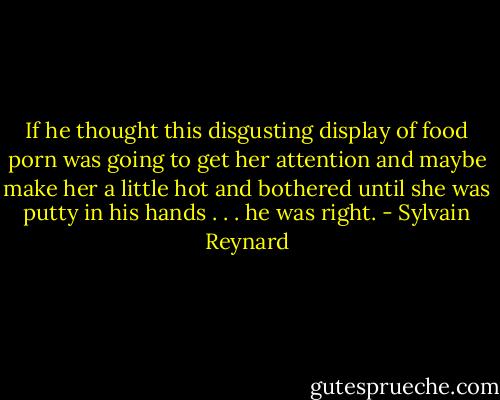 If he thought this disgusting display of food porn was going to get her attention and maybe make her a little hot and bothered until she was putty in his hands . . . he was right. - Sylvain Reynard