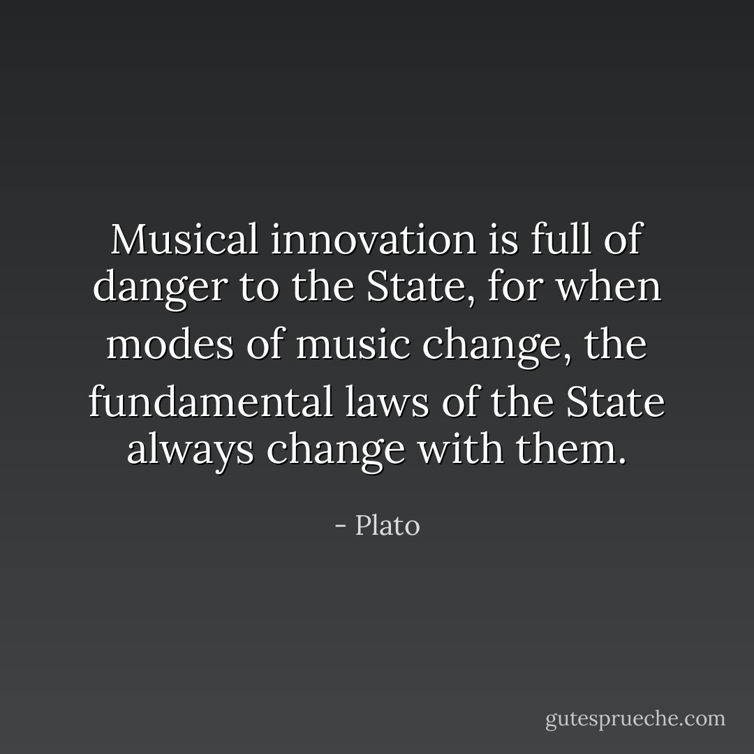 Musical innovation is full of danger to the State, for when modes of music change, the fundamental laws of the State always change with them. - Plato