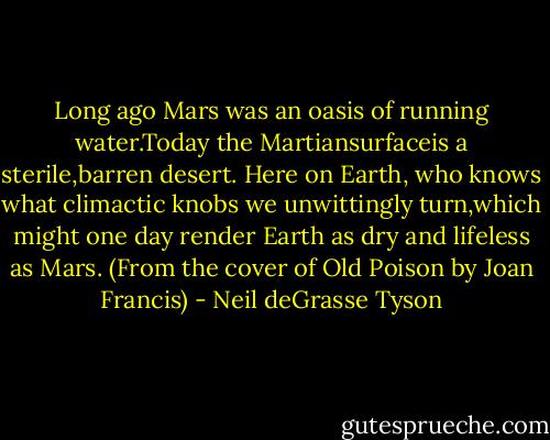 Long ago Mars was an oasis of running water.Today the Martiansurfaceis a sterile,barren desert. Here on Earth, who knows what climactic knobs we unwittingly turn,which might one day render Earth as dry and lifeless as Mars. (From the cover of Old Poison by Joan Francis) - Neil deGrasse Tyson
