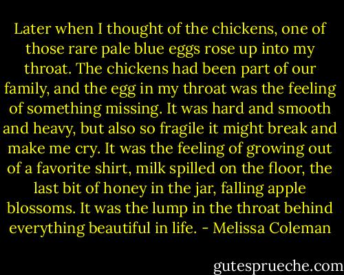 Later when I thought of the chickens, one of those rare pale blue eggs rose up into my throat. The chickens had been part of our family, and the egg in my throat was the feeling of something missing. It was hard and smooth and heavy, but also so fragile it might break and make me cry. It was the feeling of growing out of a favorite shirt, milk spilled on the floor, the last bit of honey in the jar, falling apple blossoms. It was the lump in the throat behind everything beautiful in life. - Melissa Coleman