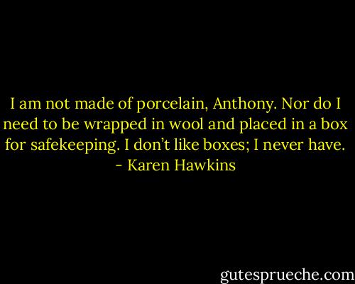 I am not<br />made of porcelain, Anthony. Nor do I need to be wrapped in wool and placed in a box for safekeeping.<br />I don’t like boxes; I never have. - Karen Hawkins