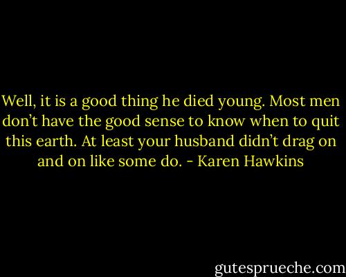 Well, it is a good thing he died young. Most men don’t have the good sense to know<br />when to quit this earth. At least your husband didn’t drag on and on like some do. - Karen Hawkins