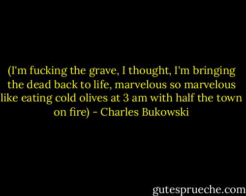 (I'm fucking the grave, I thought, I'm<br />bringing the dead back to life, marvelous<br />so marvelous<br />like eating cold olives at 3 am<br />with half the town on fire) - Charles Bukowski