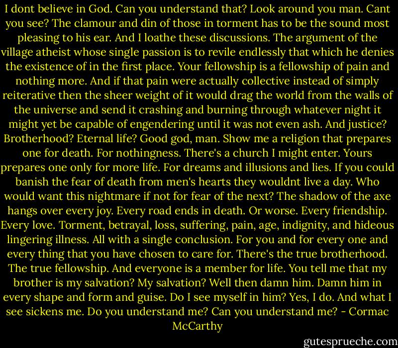 I dont believe in God. Can you understand that? Look around you man. Cant you see? The clamour and din of those in torment has to be the sound most pleasing to his ear. And I loathe these discussions. The argument of the village atheist whose single passion is to revile endlessly that which he denies the existence of in the first place. Your fellowship is a fellowship of pain and nothing more. And if that pain were actually collective instead of simply reiterative then the sheer weight of it would drag the world from the walls of the universe and send it crashing and burning through whatever night it might yet be capable of engendering until it was not even ash. And justice? Brotherhood? Eternal life? Good god, man. Show me a religion that prepares one for death. For nothingness. There's a church I might enter. Yours prepares one only for more life. For dreams and illusions and lies. If you could banish the fear of death from men's hearts they wouldnt live a day. Who would want this nightmare if not for fear of the next? The shadow of the axe hangs over every joy. Every road ends in death. Or worse. Every friendship. Every love. Torment, betrayal, loss, suffering, pain, age, indignity, and hideous lingering illness. All with a single conclusion. For you and for every one and every thing that you have chosen to care for. There's the true brotherhood. The true fellowship. And everyone is a member for life. You tell me that my brother is my salvation? My salvation? Well then damn him. Damn him in every shape and form and guise. Do I see myself in him? Yes, I do. And what I see sickens me. Do you understand me? Can you understand me? - Cormac McCarthy