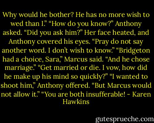 Why would he bother? He has no more wish to wed than I.”<br />“How do you know?” Anthony asked. “Did you ask him?”<br />Her face heated, and Anthony covered his eyes. “Pray do not say another word. I don’t wish to know.”<br />“Bridgeton had a choice, Sara,” Marcus said. “And he chose marriage.”<br />“Get married or die. I vow, how did he make up his mind so quickly?”<br />“I wanted to shoot him,” Anthony offered. “But Marcus would not allow it.”<br />“You are both insufferable! - Karen Hawkins