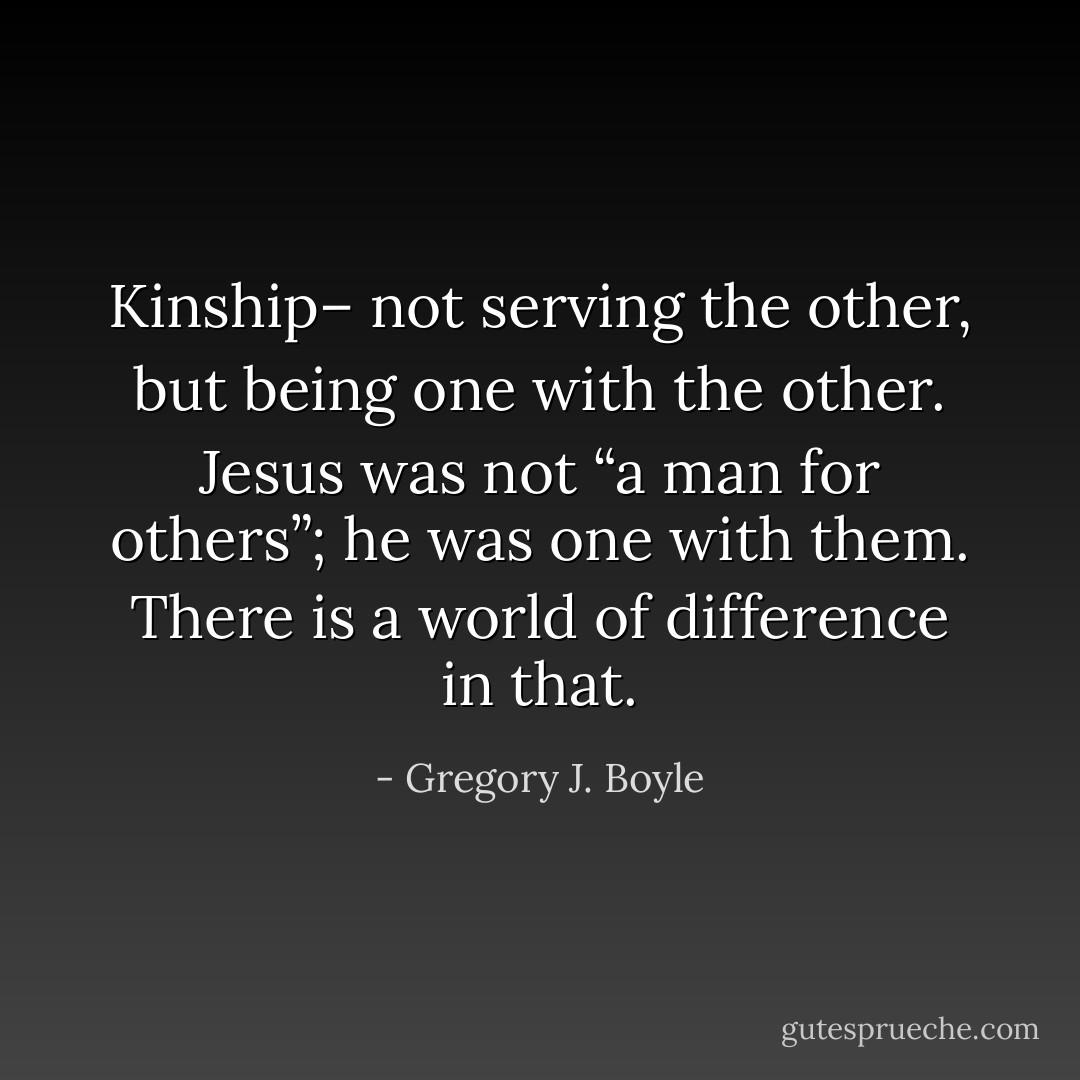 Kinship– not serving the other, but being one with the other. Jesus was not “a man for others”; he was one with them. There is a world of difference in that. - Gregory J. Boyle