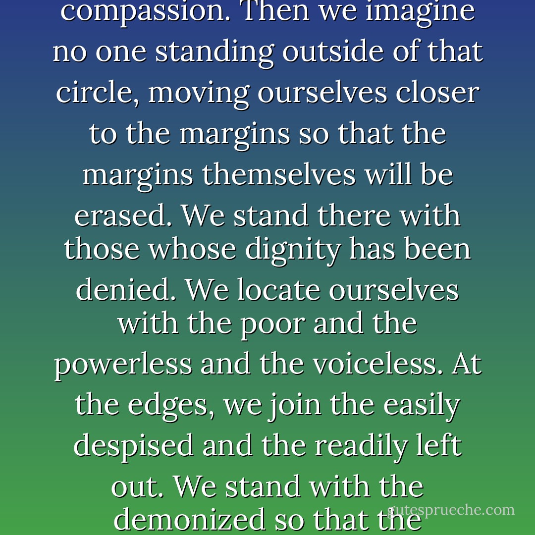 No daylight to separate us.<br /><br />Only kinship. Inching ourselves closer to creating a community of kinship such that God might recognize it. Soon we imagine, with God, this circle of compassion. Then we imagine no one standing outside of that circle, moving ourselves closer to the margins so that the margins themselves will be erased. We stand there with those whose dignity has been denied. We locate ourselves with the poor and the powerless and the voiceless. At the edges, we join the easily despised and the readily left out. We stand with the demonized so that the demonizing will stop. We situate ourselves right next to the disposable so that the day will come when we stop throwing people away. - Gregory J. Boyle