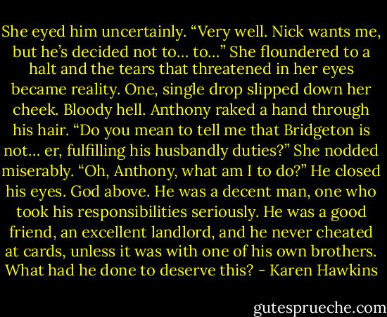 She eyed him uncertainly. “Very well. Nick wants me, but he’s decided not to… to…” She floundered<br />to a halt and the tears that threatened in her eyes became reality. One, single drop slipped down her<br />cheek.<br />Bloody hell. Anthony raked a hand through his hair. “Do you mean to tell me that Bridgeton is not… er,<br />fulfilling his husbandly duties?”<br />She nodded miserably. “Oh, Anthony, what am I to do?”<br />He closed his eyes. God above. He was a decent man, one who took his responsibilities seriously. He<br />was a good friend, an excellent landlord, and he never cheated at cards, unless it was with one of his own<br />brothers. What had he done to deserve this? - Karen Hawkins