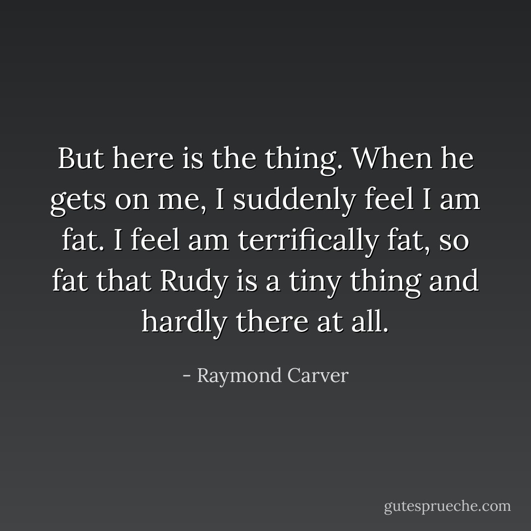 But here is the thing. When he gets on me, I suddenly feel I am fat. I feel am terrifically fat, so fat that Rudy is a tiny thing and hardly there at all. - Raymond Carver