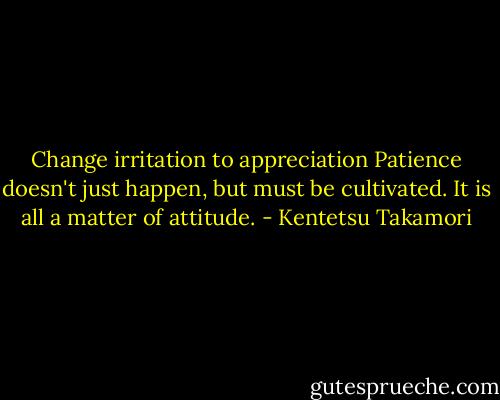 Change irritation to appreciation<br />Patience doesn't just happen, but must be cultivated. It is all a matter of attitude. - Kentetsu Takamori