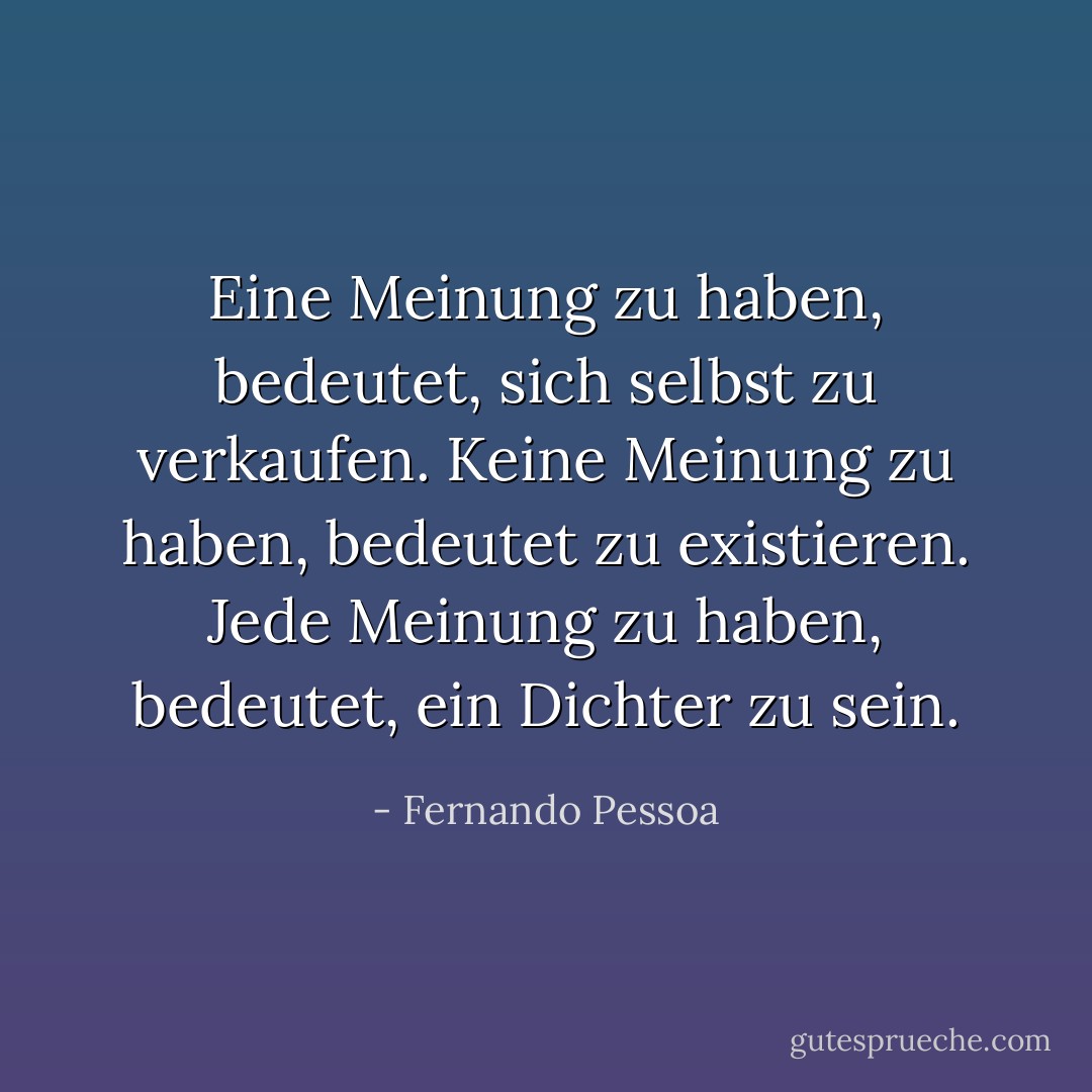 Eine Meinung zu haben, bedeutet, sich selbst zu verkaufen. Keine Meinung zu haben, bedeutet zu existieren. Jede Meinung zu haben, bedeutet, ein Dichter zu sein. - Fernando Pessoa<